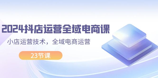 （11898期）2024抖店运营-全域电商课，小店运营技术，全域电商运营（23节课）-一起网创