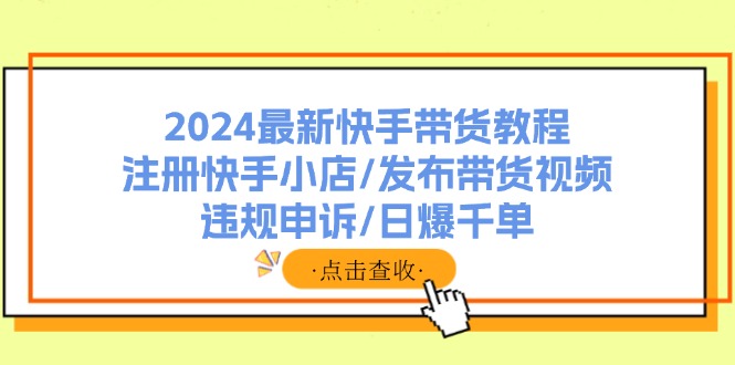 （11938期）2024最新快手带货教程：注册快手小店/发布带货视频/违规申诉/日爆千单-一起网创