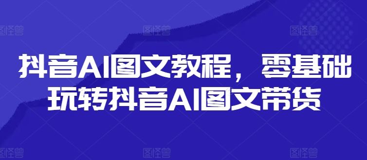 抖音AI图文教程，零基础玩转抖音AI图文带货-一起网创