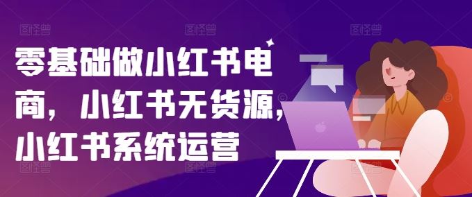 零基础做小红书电商，小红书无货源，小红书系统运营-一起网创