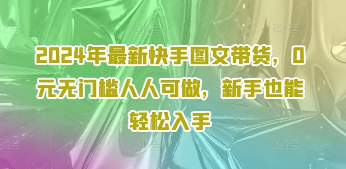 2024年最新快手图文带货，0元无门槛人人可做，新手也能轻松入手-一起网创