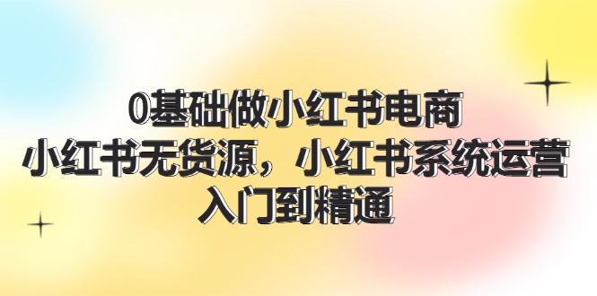 0基础做小红书电商，小红书无货源系统运营，入门到精通 (70节)-一起网创