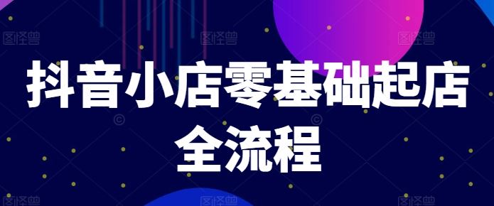 抖音小店零基础起店全流程，快速打造单品爆款技巧、商品卡引流模式与推流算法等-一起网创