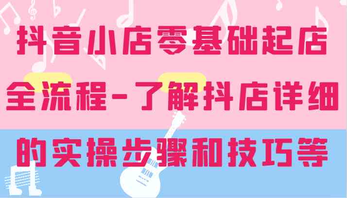 抖音小店零基础起店全流程-详细学习抖店的实操步骤和技巧等-一起网创