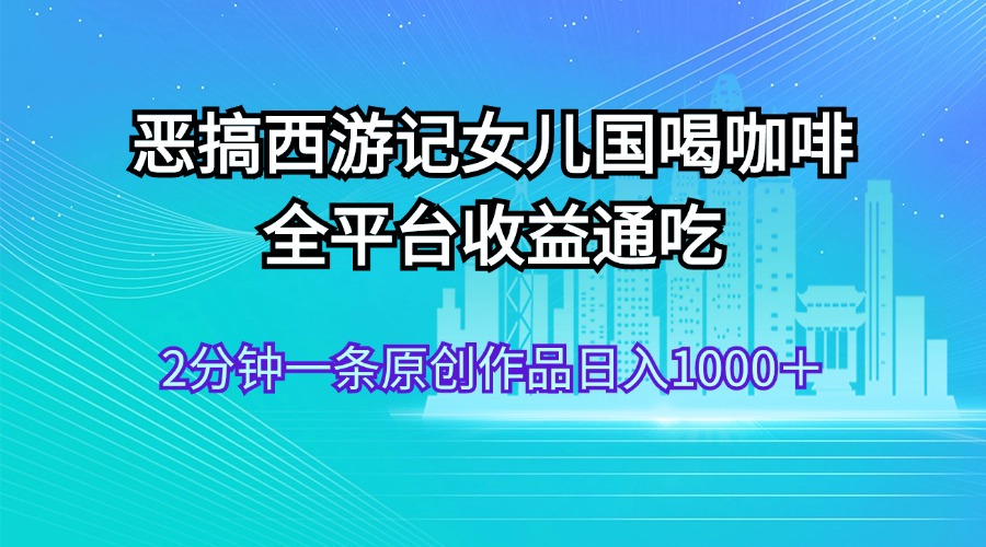（11985期）恶搞西游记女儿国喝咖啡 全平台收益通吃 2分钟一条原创作品日入1000＋-一起网创