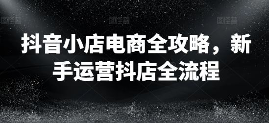 抖音小店电商全攻略，新手运营抖店全流程-一起网创