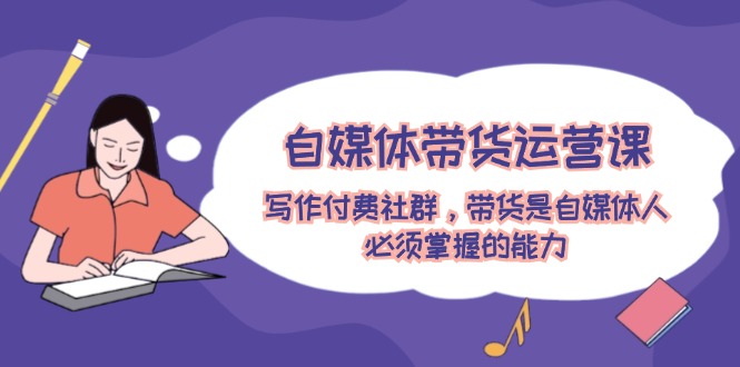 自媒体带货运营课：写作付费社群，带货是自媒体人必须掌握的能力-一起网创