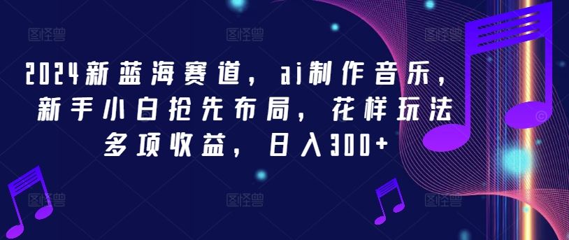 2024新蓝海赛道，ai制作音乐，新手小白抢先布局，花样玩法多项收益，日入300+【揭秘】-一起网创