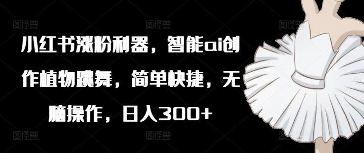 小红书涨粉利器，智能ai创作植物跳舞，简单快捷，无脑操作，日入300+-一起网创