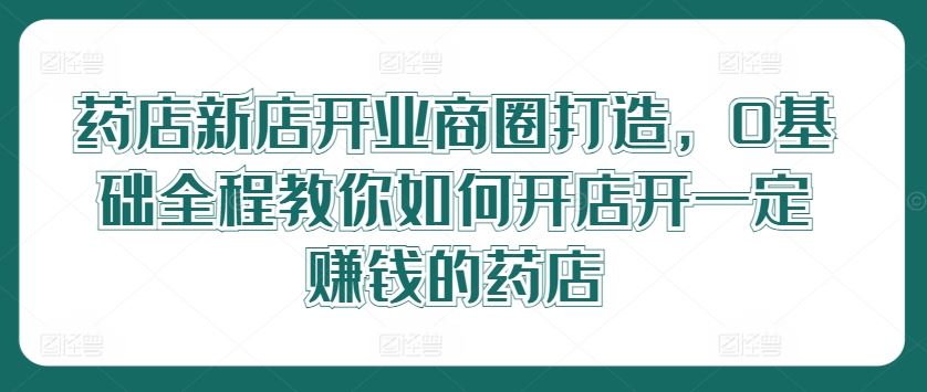 药店新店开业商圈打造，0基础全程教你如何开店开一定赚钱的药店-一起网创