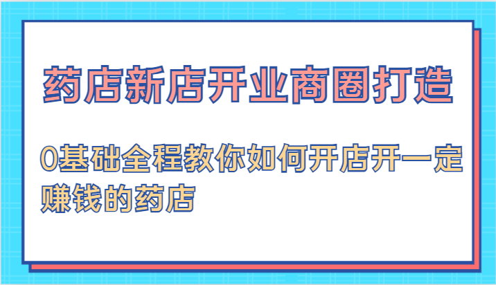药店新店开业商圈打造-0基础全程教你如何开店开一定赚钱的药店-一起网创