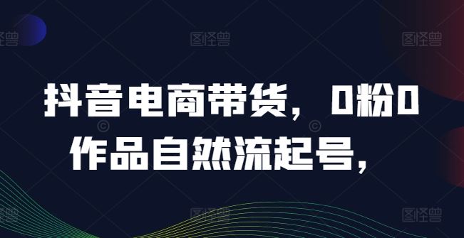 抖音电商带货，0粉0作品自然流起号，热销20多万人的抖音课程的经验分享-一起网创