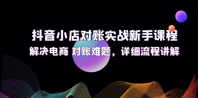 （12132期）抖音小店对账实战新手课程，解决电商 对账难题，详细流程讲解-一起网创
