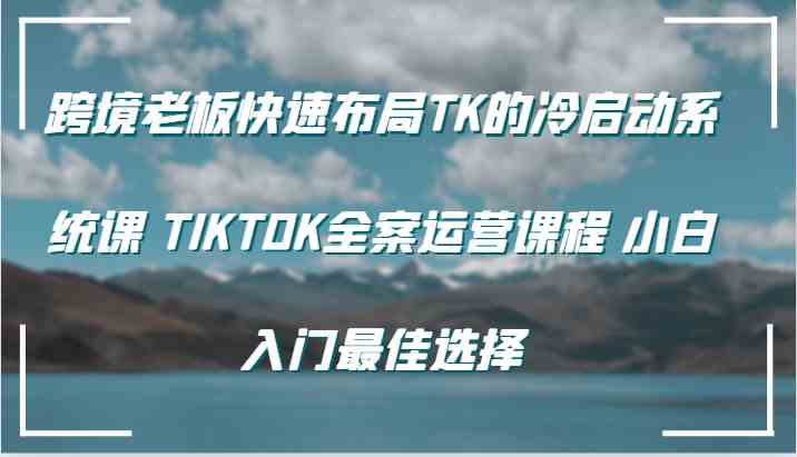 跨境老板快速布局TK的冷启动系统课 TIKTOK全案运营课程 小白入门最佳选择-一起网创