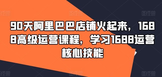 90天阿里巴巴店铺火起来，1688高级运营课程，学习1688运营核心技能-一起网创