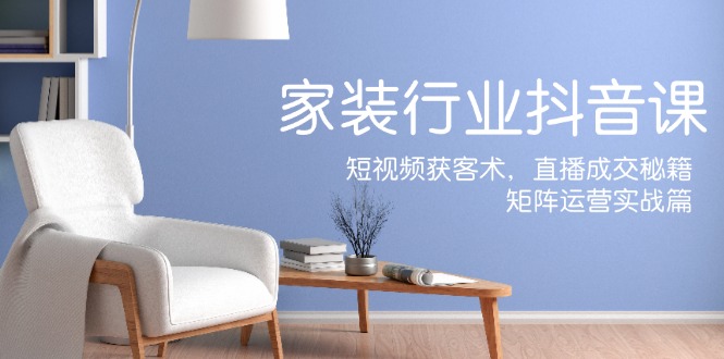 家装抖音课：短视频获客术，直播成交秘籍，矩阵运营实战篇-一起网创