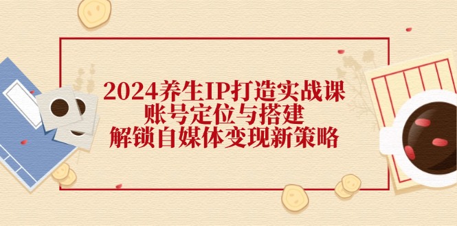 2024养生IP打造实战课：账号定位与搭建，解锁自媒体变现新策略-一起网创