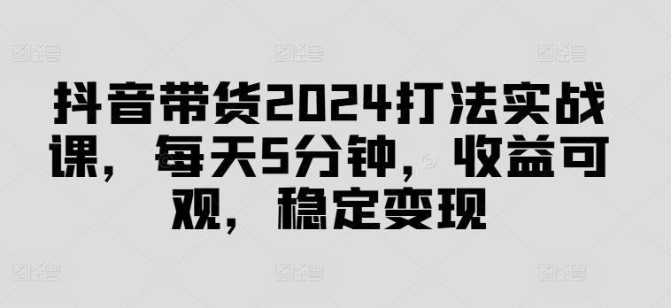 抖音带货2024打法实战课，每天5分钟，收益可观，稳定变现【揭秘】-一起网创