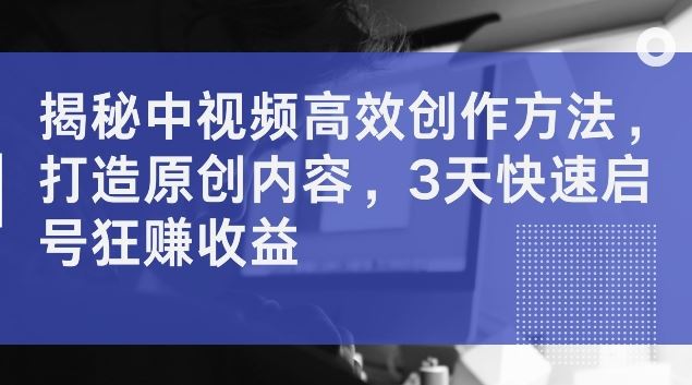 揭秘中视频高效创作方法，打造原创内容，3天快速启号狂赚收益【揭秘】-一起网创