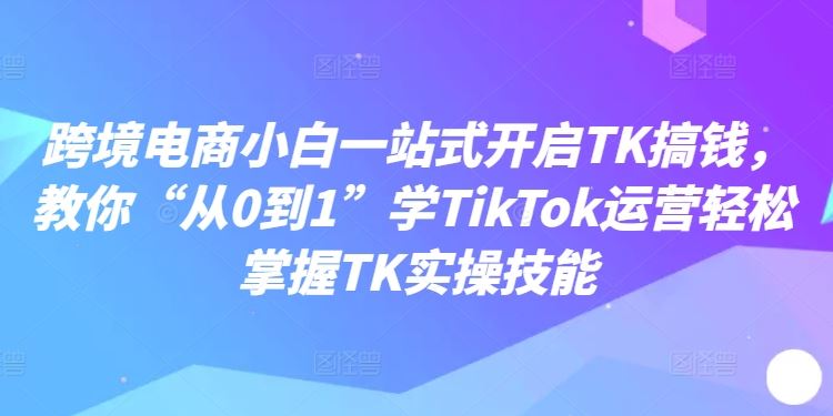 跨境电商小白一站式开启TK搞钱，教你“从0到1”学TikTok运营轻松掌握TK实操技能-一起网创