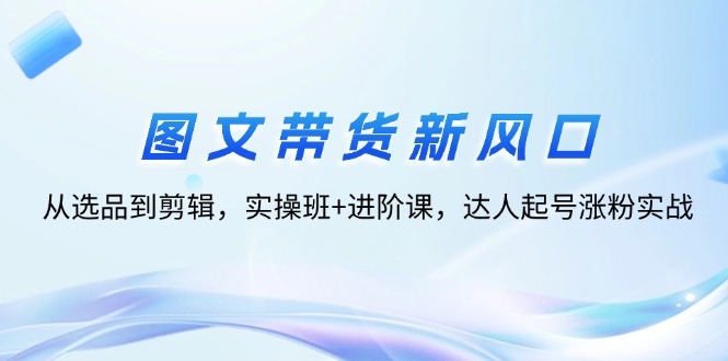 （12306期）图文带货新风口：从选品到剪辑，实操班+进阶课，达人起号涨粉实战-一起网创