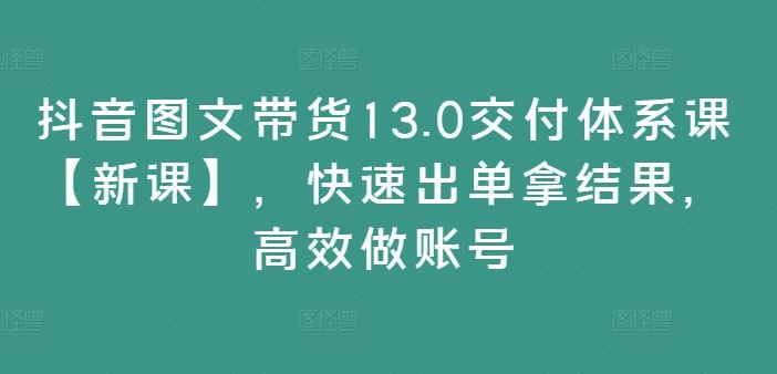 抖音图文带货13.0交付体系课【新课】，快速出单拿结果，高效做账号-一起网创