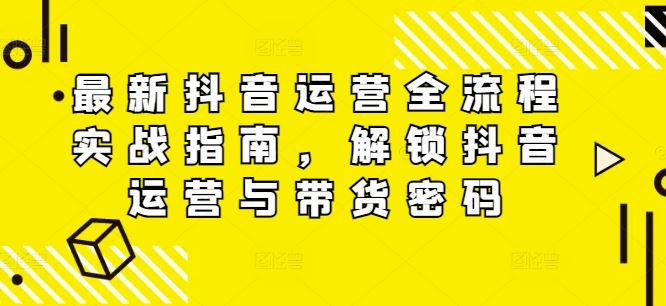 最新抖音运营全流程实战指南，解锁抖音运营与带货密码-一起网创