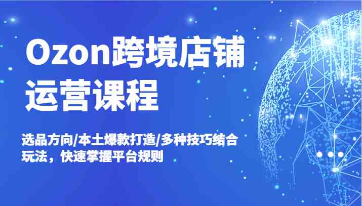 Ozon跨境店铺运营课程，选品方向/本土爆款打造/多种技巧结合玩法，快速掌握平台规则-一起网创