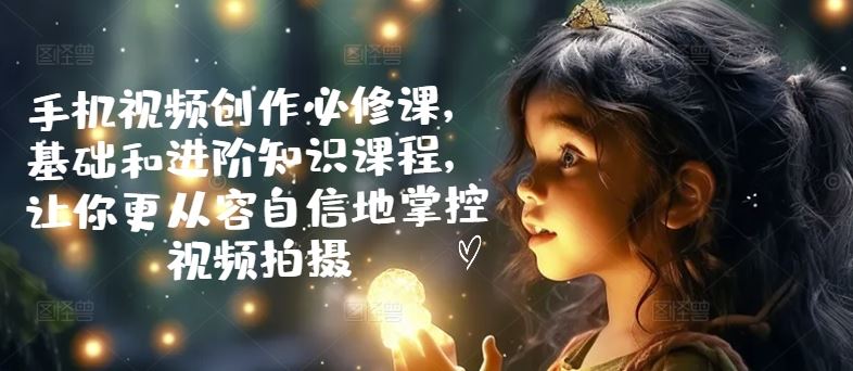 手机视频创作必修课，基础和进阶知识课程，让你更从容自信地掌控视频拍摄-一起网创