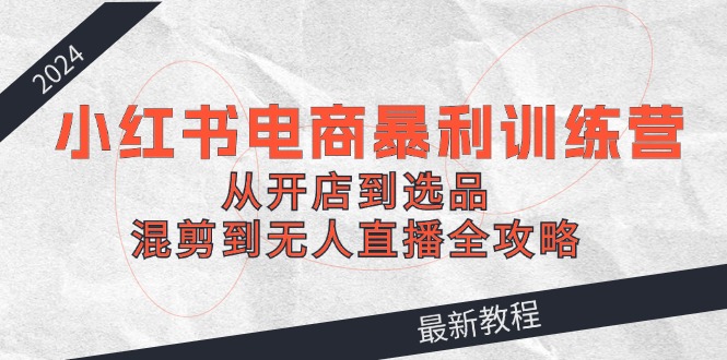 （12361期）2024小红书电商暴利训练营：从开店到选品，混剪到无人直播全攻略-一起网创