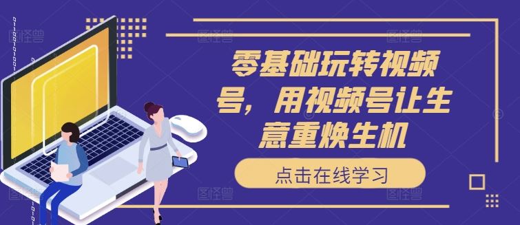 零基础玩转视频号，用视频号让生意重焕生机-一起网创