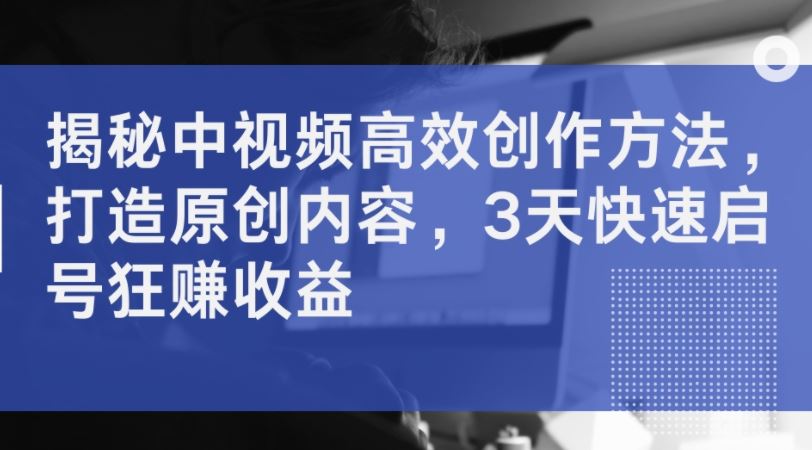 揭秘中视频高效创作方法，打造原创内容，3天快速启号狂赚收益-一起网创
