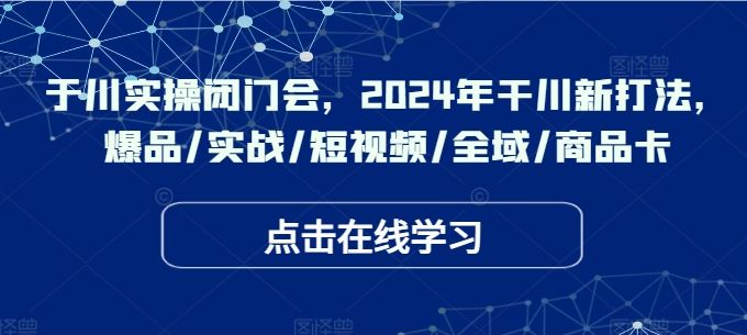 于川实操闭门会，2024年干川新打法，爆品/实战/短视频/全域/商品卡-一起网创
