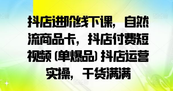 抖店进阶线下课，自然流商品卡，抖店付费短视频(单爆品)抖店运营实操，干货满满-一起网创
