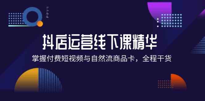 抖店进阶线下课精华：掌握付费短视频与自然流商品卡，全程干货！-一起网创