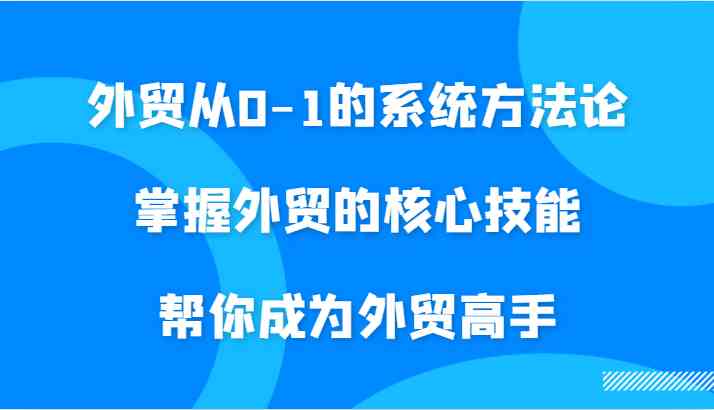 外贸从0-1的系统方法论，掌握外贸的核心技能，帮你成为外贸高手-一起网创