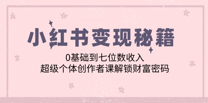 （12555期）小红书变现秘籍：0基础到七位数收入，超级个体创作者课解锁财富密码-一起网创