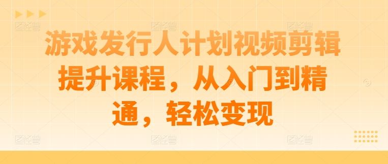 游戏发行人计划视频剪辑提升课程，从入门到精通，轻松变现-一起网创