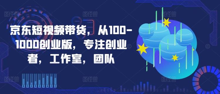 京东短视频带货，从100-1000创业版，专注创业者，工作室，团队-一起网创