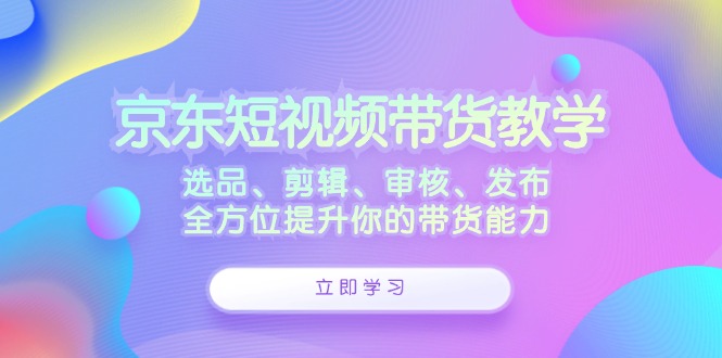 京东短视频带货教学：选品、剪辑、审核、发布，全方位提升你的带货能力-一起网创