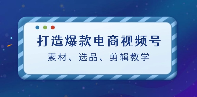 打造爆款电商视频号：素材、选品、剪辑教程-一起网创