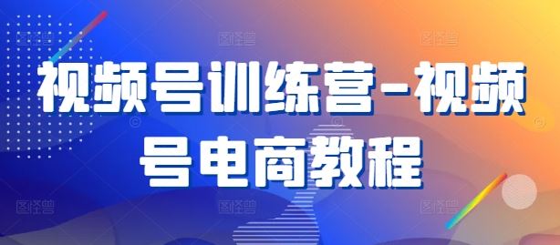 视频号训练营-视频号电商教程-一起网创