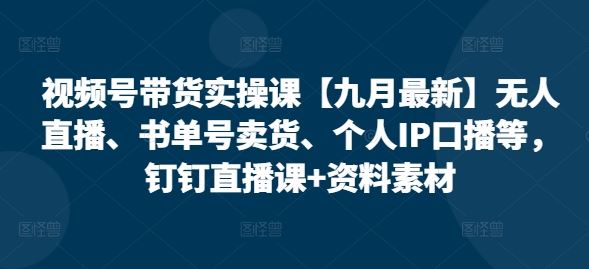 视频号带货实操课【九月最新】无人直播、书单号卖货、个人IP口播等，钉钉直播课+资料素材-一起网创
