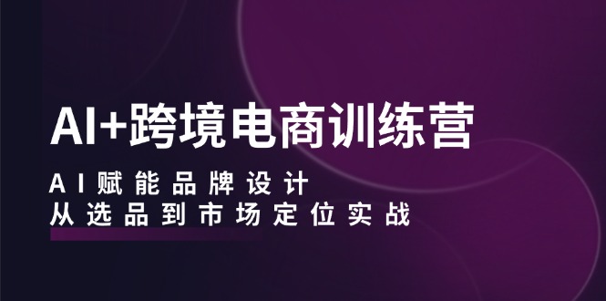 （12624期）AI+跨境电商训练营：AI赋能品牌设计，从选品到市场定位实战-一起网创