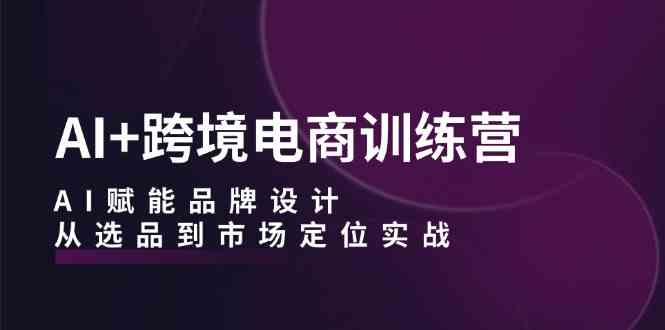 AI+跨境电商训练营：AI赋能品牌设计，从选品到市场定位实战-一起网创
